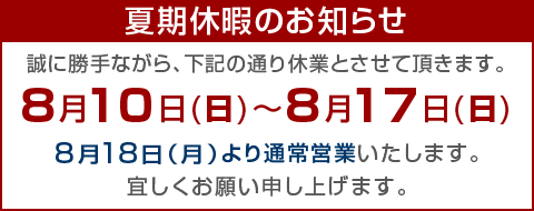 【夏期休暇のお知らせ】誠に勝手ながら、次の通り夏期休暇とさせて頂きます。◆８月10日（日）〜17日（日）◆8月18日(月)より通常とおり営業いたしますがお急ぎの方はお電話かメールにてご連絡ください。宜しくお願い致します。