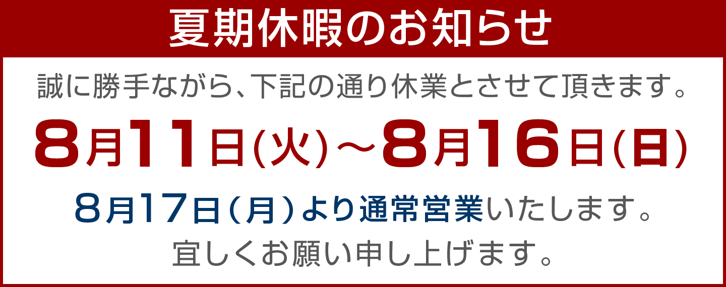 年末年始休業のお知らせ 誠に勝手ながら、下記の通りお休みとさせて頂きます。8月11日（火）〜8月16日（日） ／8月17日（月）より通常営業いたします。宜しくお願い申し上げます。